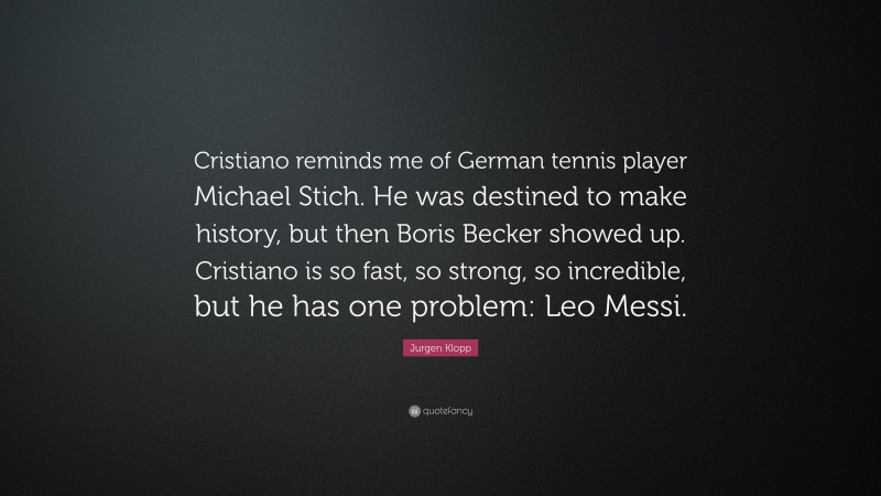 Jurgen Klopp Quote: “Cristiano reminds me of German tennis player Michael Stich. He was destined to make history, but then Boris Becker showed up. Cristiano is so fast, so strong, so incredible, but he has one problem: Leo Messi.”