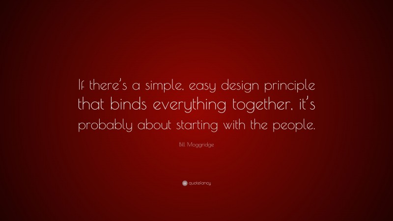 Bill Moggridge Quote: “If there’s a simple, easy design principle that binds everything together, it’s probably about starting with the people.”