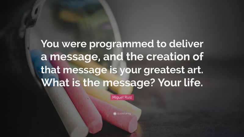Miguel Ruiz Quote: “You were programmed to deliver a message, and the creation of that message is your greatest art. What is the message? Your life.”