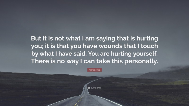 Miguel Ruiz Quote: “But it is not what I am saying that is hurting you; it is that you have wounds that I touch by what I have said. You are hurting yourself. There is no way I can take this personally.”