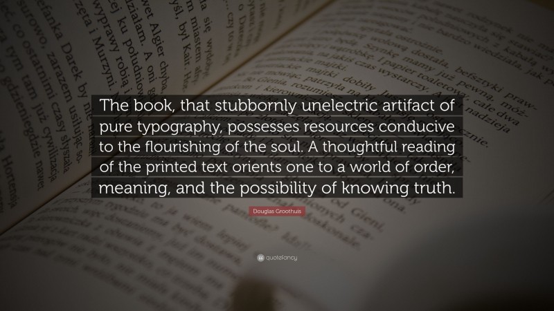 Douglas Groothuis Quote: “The book, that stubbornly unelectric artifact of pure typography, possesses resources conducive to the flourishing of the soul. A thoughtful reading of the printed text orients one to a world of order, meaning, and the possibility of knowing truth.”