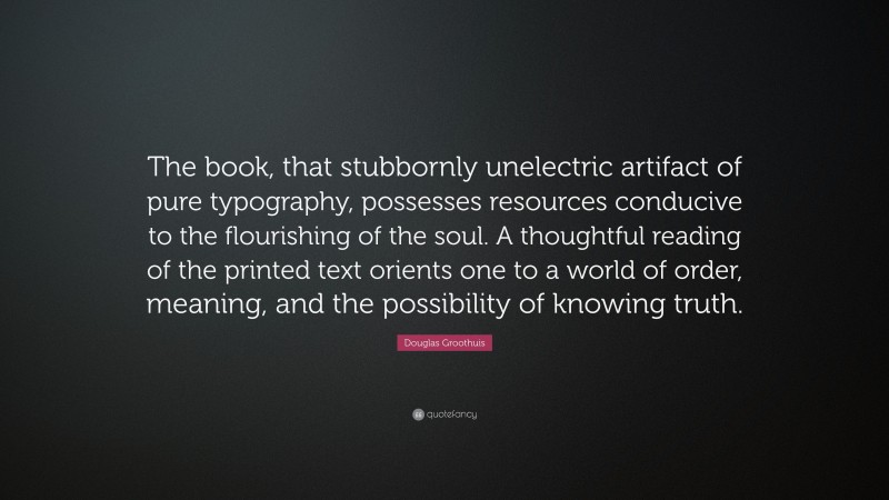 Douglas Groothuis Quote: “The book, that stubbornly unelectric artifact of pure typography, possesses resources conducive to the flourishing of the soul. A thoughtful reading of the printed text orients one to a world of order, meaning, and the possibility of knowing truth.”
