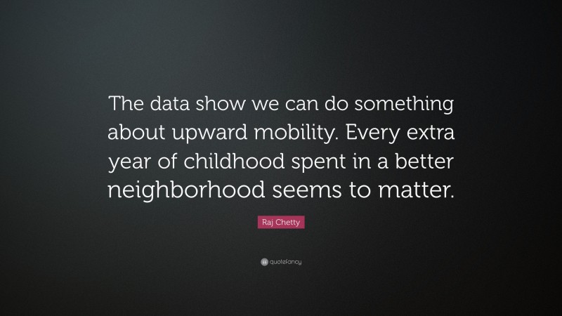 Raj Chetty Quote: “The data show we can do something about upward mobility. Every extra year of childhood spent in a better neighborhood seems to matter.”