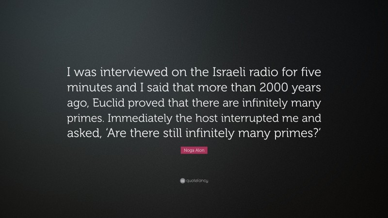 Noga Alon Quote: “I was interviewed on the Israeli radio for five minutes and I said that more than 2000 years ago, Euclid proved that there are infinitely many primes. Immediately the host interrupted me and asked, ‘Are there still infinitely many primes?’”