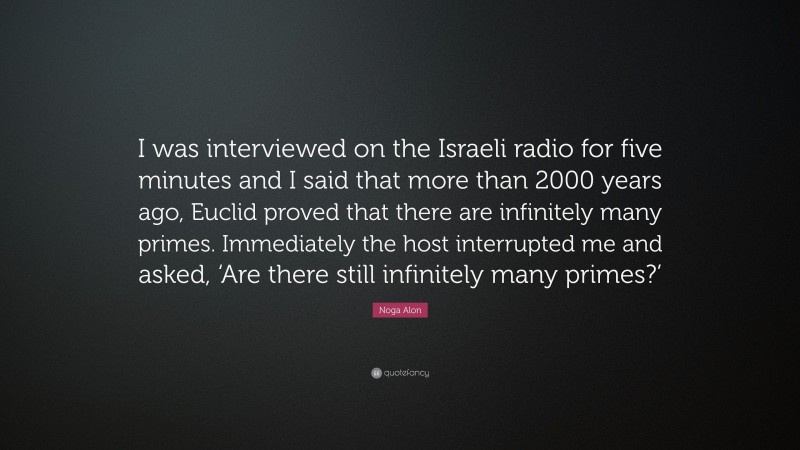 Noga Alon Quote: “I was interviewed on the Israeli radio for five minutes and I said that more than 2000 years ago, Euclid proved that there are infinitely many primes. Immediately the host interrupted me and asked, ‘Are there still infinitely many primes?’”