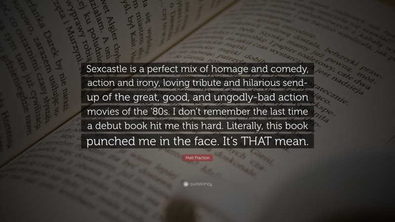 Matt Fraction Quote: “Sexcastle is a perfect mix of homage and comedy, action and irony, loving tribute and hilarious send-up of the great, good, and ungodly-bad action movies of the ’80s. I don’t remember the last time a debut book hit me this hard. Literally, this book punched me in the face. It’s THAT mean.”