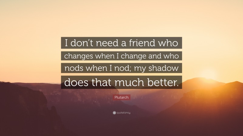 Plutarch Quote: “I don’t need a friend who changes when I change and who nods when I nod; my shadow does that much better.”
