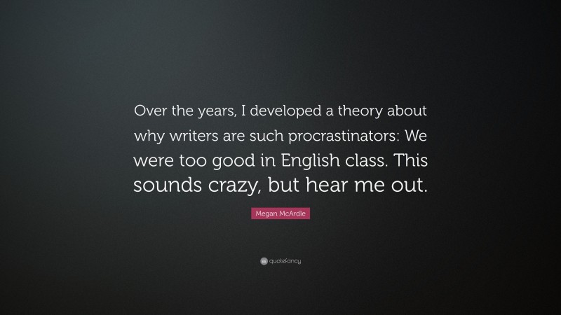 Megan McArdle Quote: “Over the years, I developed a theory about why writers are such procrastinators: We were too good in English class. This sounds crazy, but hear me out.”