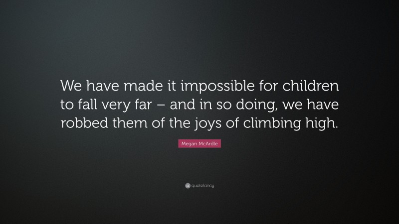 Megan McArdle Quote: “We have made it impossible for children to fall very far – and in so doing, we have robbed them of the joys of climbing high.”