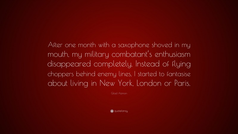 Gilad Atzmon Quote: “After one month with a saxophone shoved in my mouth, my military combatant’s enthusiasm disappeared completely. Instead of flying choppers behind enemy lines, I started to fantasise about living in New York, London or Paris.”