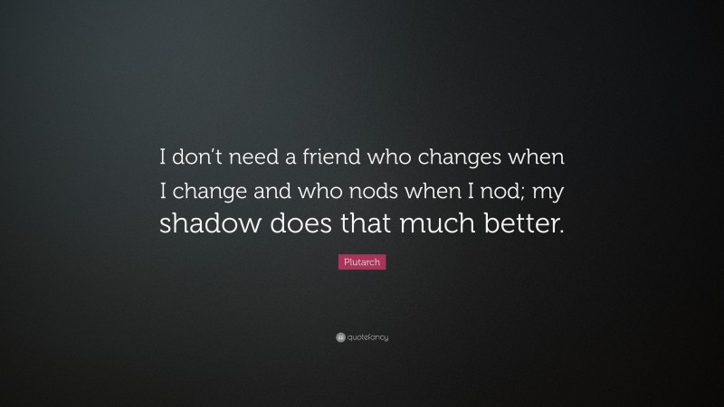 Plutarch Quote: “I don’t need a friend who changes when I change and who nods when I nod; my shadow does that much better.”