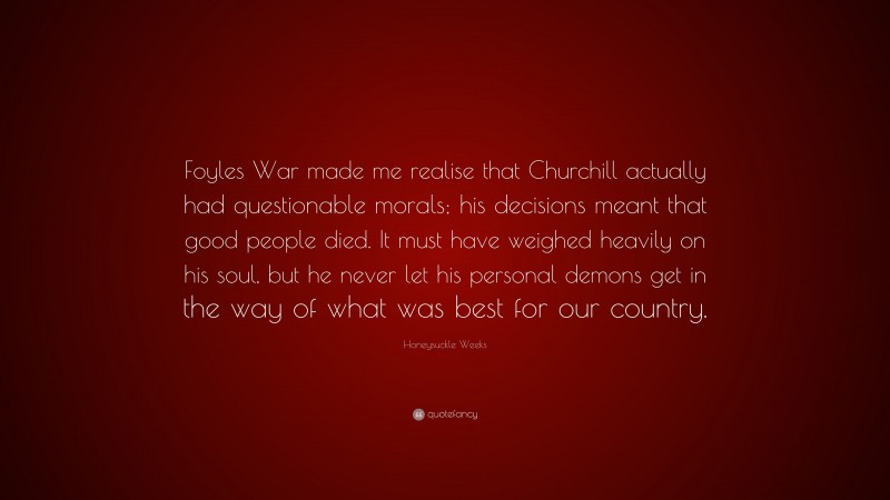 Honeysuckle Weeks Quote: “Foyles War made me realise that Churchill actually had questionable morals; his decisions meant that good people died. It must have weighed heavily on his soul, but he never let his personal demons get in the way of what was best for our country.”