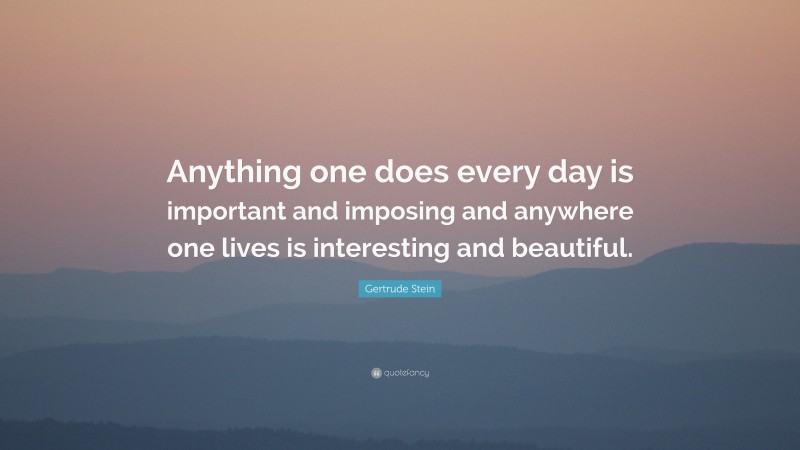 Gertrude Stein Quote: “Anything one does every day is important and imposing and anywhere one lives is interesting and beautiful.”