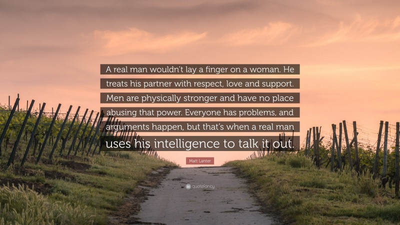 Matt Lanter Quote: “A real man wouldn’t lay a finger on a woman. He treats his partner with respect, love and support. Men are physically stronger and have no place abusing that power. Everyone has problems, and arguments happen, but that’s when a real man uses his intelligence to talk it out.”