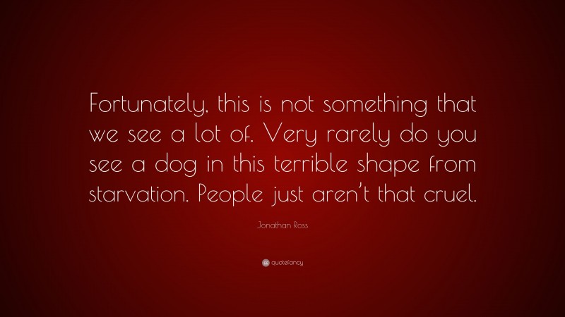 Jonathan Ross Quote: “Fortunately, this is not something that we see a lot of. Very rarely do you see a dog in this terrible shape from starvation. People just aren’t that cruel.”