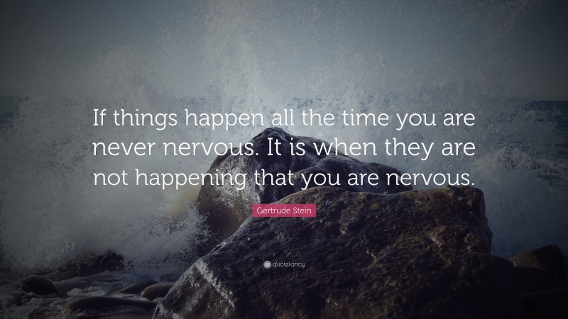 Gertrude Stein Quote: “If things happen all the time you are never nervous. It is when they are not happening that you are nervous.”