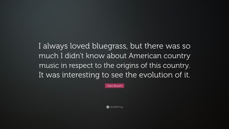 Clare Bowen Quote: “I always loved bluegrass, but there was so much I didn’t know about American country music in respect to the origins of this country. It was interesting to see the evolution of it.”