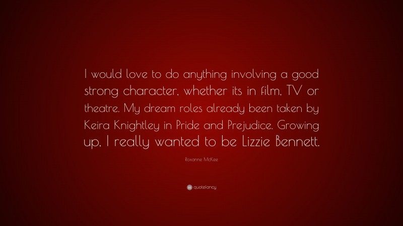 Roxanne McKee Quote: “I would love to do anything involving a good strong character, whether its in film, TV or theatre. My dream roles already been taken by Keira Knightley in Pride and Prejudice. Growing up, I really wanted to be Lizzie Bennett.”