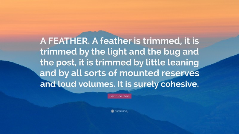 Gertrude Stein Quote: “A FEATHER. A feather is trimmed, it is trimmed by the light and the bug and the post, it is trimmed by little leaning and by all sorts of mounted reserves and loud volumes. It is surely cohesive.”