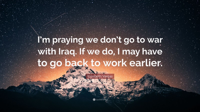 Elizabeth Vargas Quote: “I’m praying we don’t go to war with Iraq. If we do, I may have to go back to work earlier.”