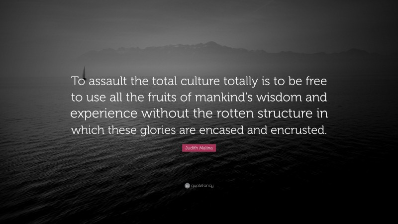 Judith Malina Quote: “To assault the total culture totally is to be free to use all the fruits of mankind’s wisdom and experience without the rotten structure in which these glories are encased and encrusted.”