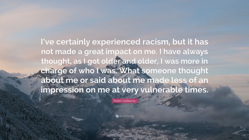 Robert Guillaume Quote: “I’ve certainly experienced racism, but it has not made a great impact on me. I have always thought, as I got older and older, I was more in charge of who I was. What someone thought about me or said about me made less of an impression on me at very vulnerable times.”