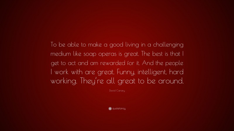 David Canary Quote: “To be able to make a good living in a challenging medium like soap operas is great. The best is that I get to act and am rewarded for it. And the people I work with are great. Funny, intelligent, hard working. They’re all great to be around.”