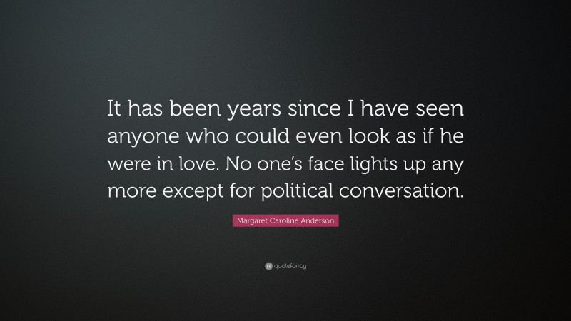 Margaret Caroline Anderson Quote: “It has been years since I have seen anyone who could even look as if he were in love. No one’s face lights up any more except for political conversation.”