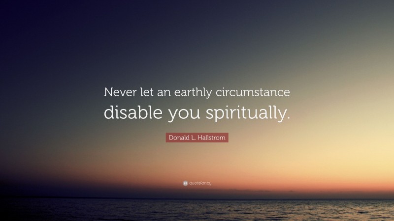 Donald L. Hallstrom Quote: “Never let an earthly circumstance disable you spiritually.”