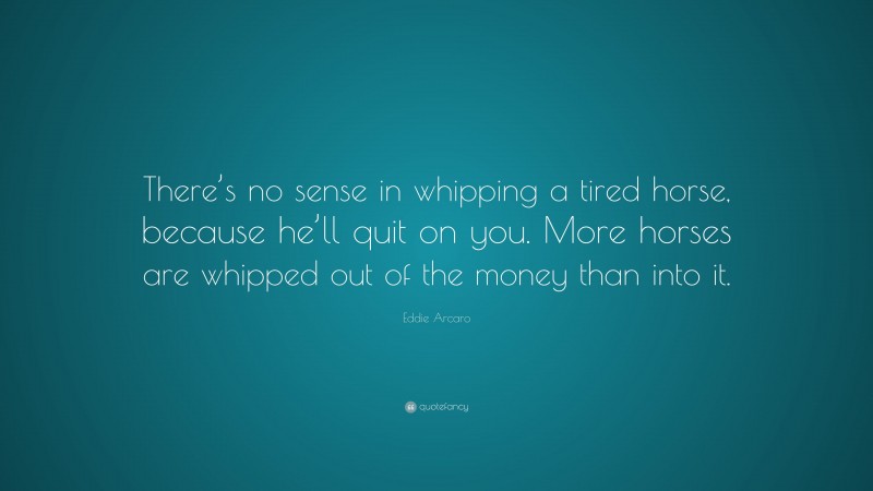Eddie Arcaro Quote: “There’s no sense in whipping a tired horse, because he’ll quit on you. More horses are whipped out of the money than into it.”