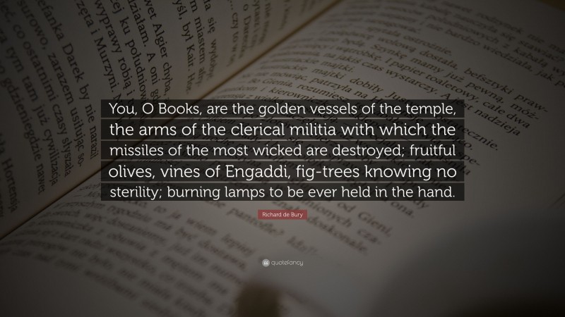 Richard de Bury Quote: “You, O Books, are the golden vessels of the temple, the arms of the clerical militia with which the missiles of the most wicked are destroyed; fruitful olives, vines of Engaddi, fig-trees knowing no sterility; burning lamps to be ever held in the hand.”