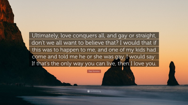 Paul Sorvino Quote: “Ultimately, love conquers all, and gay or straight, don’t we all want to believe that? I would that if this was to happen to me, and one of my kids had come and told me he or she was gay, I would say: If that’s the only way you can live, then I love you.”