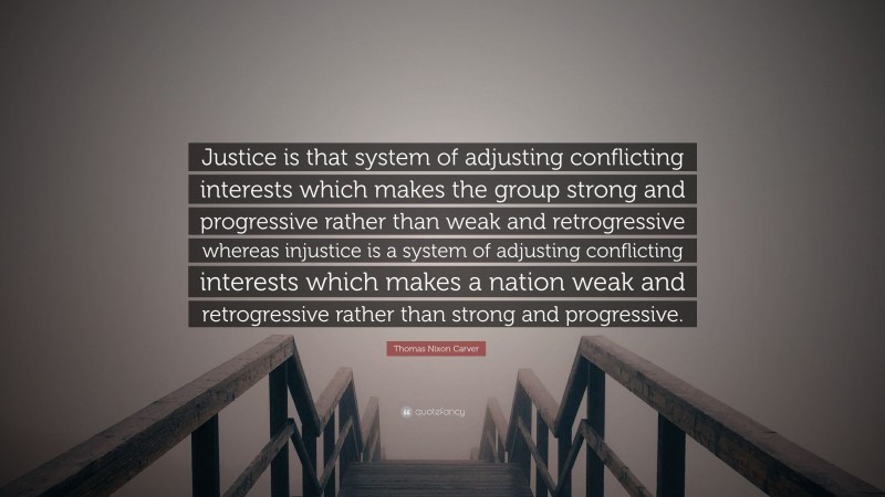 Thomas Nixon Carver Quote: “Justice is that system of adjusting conflicting interests which makes the group strong and progressive rather than weak and retrogressive whereas injustice is a system of adjusting conflicting interests which makes a nation weak and retrogressive rather than strong and progressive.”