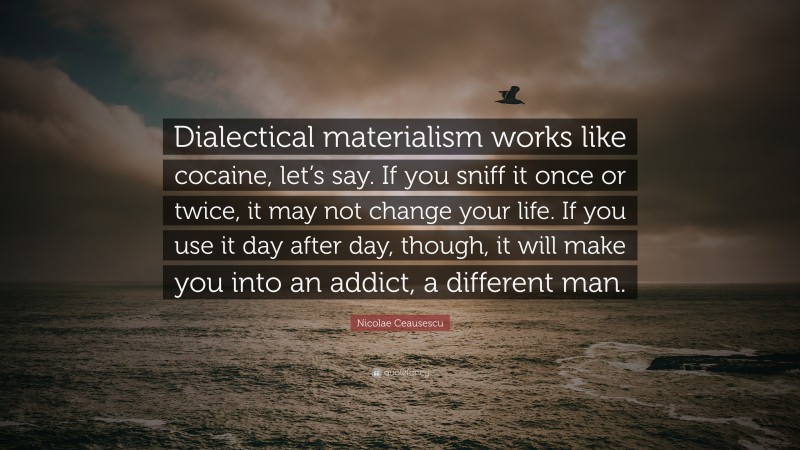 Nicolae Ceausescu Quote: “Dialectical materialism works like cocaine, let’s say. If you sniff it once or twice, it may not change your life. If you use it day after day, though, it will make you into an addict, a different man.”