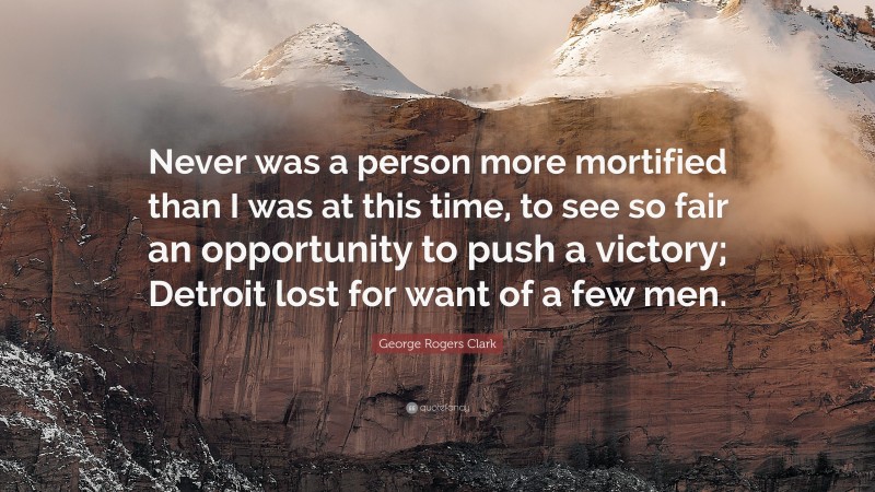 George Rogers Clark Quote: “Never was a person more mortified than I was at this time, to see so fair an opportunity to push a victory; Detroit lost for want of a few men.”