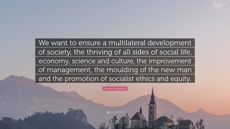 Nicolae Ceausescu Quote: “We want to ensure a multilateral development of society, the thriving of all sides of social life, economy, science and culture, the improvement of management, the moulding of the new man and the promotion of socialist ethics and equity.”