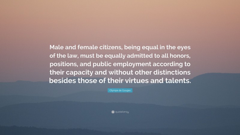 Olympe de Gouges Quote: “Male and female citizens, being equal in the eyes of the law, must be equally admitted to all honors, positions, and public employment according to their capacity and without other distinctions besides those of their virtues and talents.”