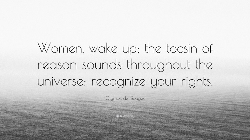 Olympe de Gouges Quote: “Women, wake up; the tocsin of reason sounds throughout the universe; recognize your rights.”
