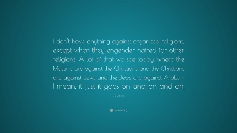 Al Jaffee Quote: “I don’t have anything against organized religions, except when they engender hatred for other religions. A lot of that we see today, where the Muslims are against the Christians and the Christians are against Jews and the Jews are against Arabs – I mean, it just it goes on and on and on.”