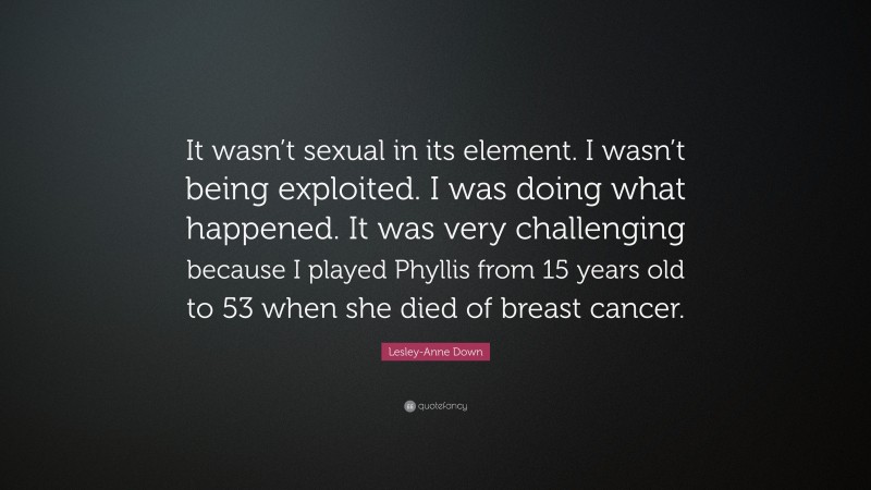 Lesley-Anne Down Quote: “It wasn’t sexual in its element. I wasn’t being exploited. I was doing what happened. It was very challenging because I played Phyllis from 15 years old to 53 when she died of breast cancer.”