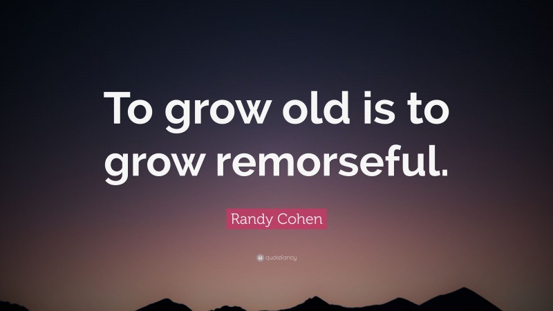 Randy Cohen Quote: “To grow old is to grow remorseful.”