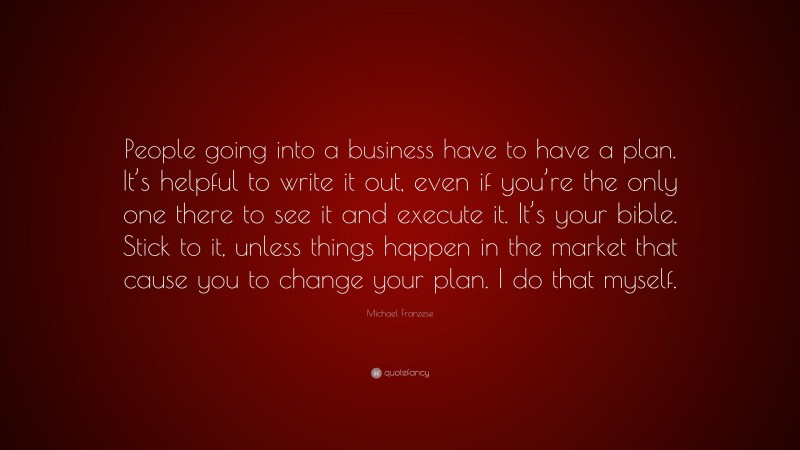 Michael Franzese Quote: “People going into a business have to have a plan. It’s helpful to write it out, even if you’re the only one there to see it and execute it. It’s your bible. Stick to it, unless things happen in the market that cause you to change your plan. I do that myself.”
