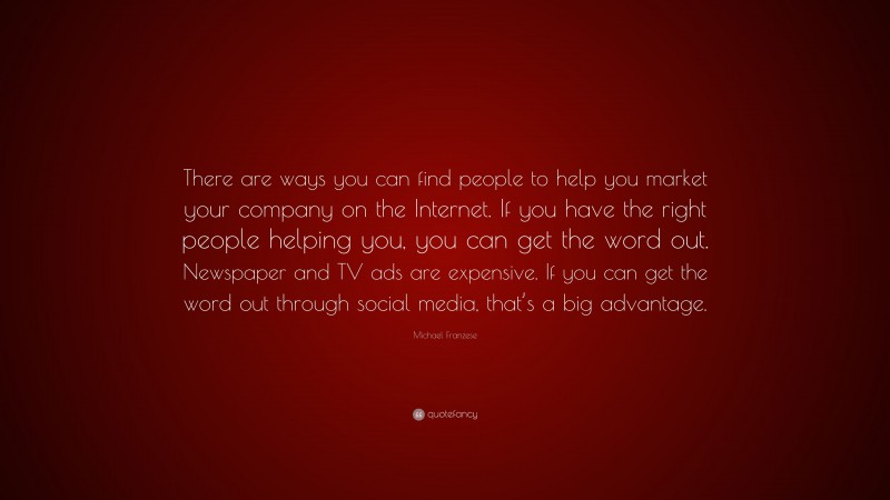 Michael Franzese Quote: “There are ways you can find people to help you market your company on the Internet. If you have the right people helping you, you can get the word out. Newspaper and TV ads are expensive. If you can get the word out through social media, that’s a big advantage.”