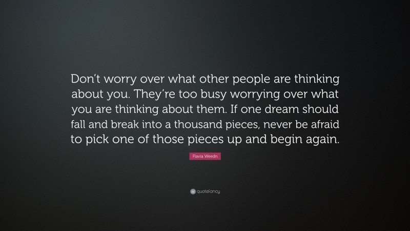 Flavia Weedn Quote: “Don’t worry over what other people are thinking about you. They’re too busy worrying over what you are thinking about them. If one dream should fall and break into a thousand pieces, never be afraid to pick one of those pieces up and begin again.”