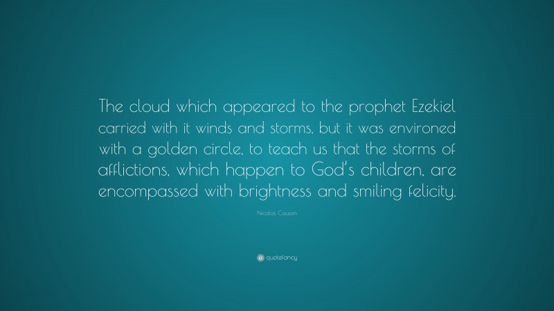 Nicolas Caussin Quote: “The cloud which appeared to the prophet Ezekiel carried with it winds and storms, but it was environed with a golden circle, to teach us that the storms of afflictions, which happen to God’s children, are encompassed with brightness and smiling felicity.”