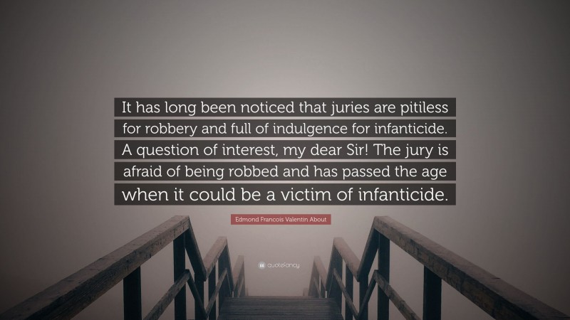 Edmond Francois Valentin About Quote: “It has long been noticed that juries are pitiless for robbery and full of indulgence for infanticide. A question of interest, my dear Sir! The jury is afraid of being robbed and has passed the age when it could be a victim of infanticide.”