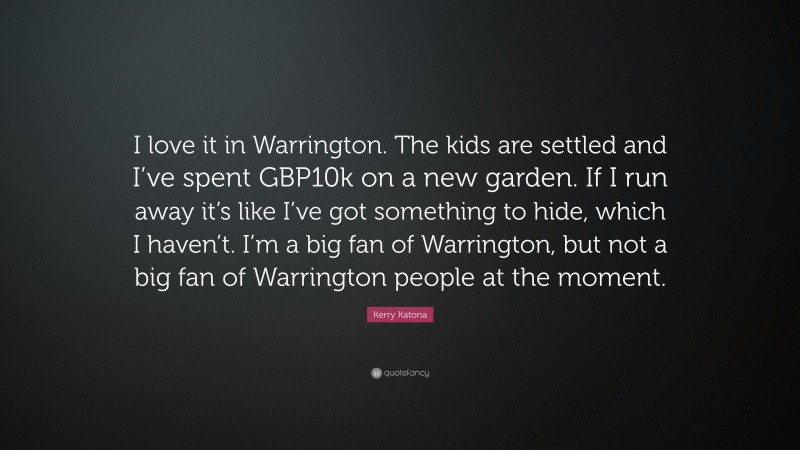 Kerry Katona Quote: “I love it in Warrington. The kids are settled and I’ve spent GBP10k on a new garden. If I run away it’s like I’ve got something to hide, which I haven’t. I’m a big fan of Warrington, but not a big fan of Warrington people at the moment.”