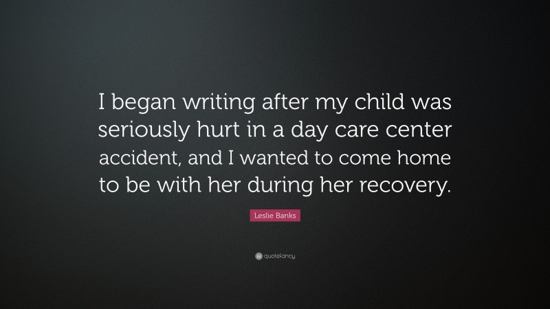 Leslie Banks Quote: “I began writing after my child was seriously hurt in a day care center accident, and I wanted to come home to be with her during her recovery.”