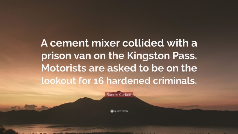 Ronnie Corbett Quote: “A cement mixer collided with a prison van on the Kingston Pass. Motorists are asked to be on the lookout for 16 hardened criminals.”