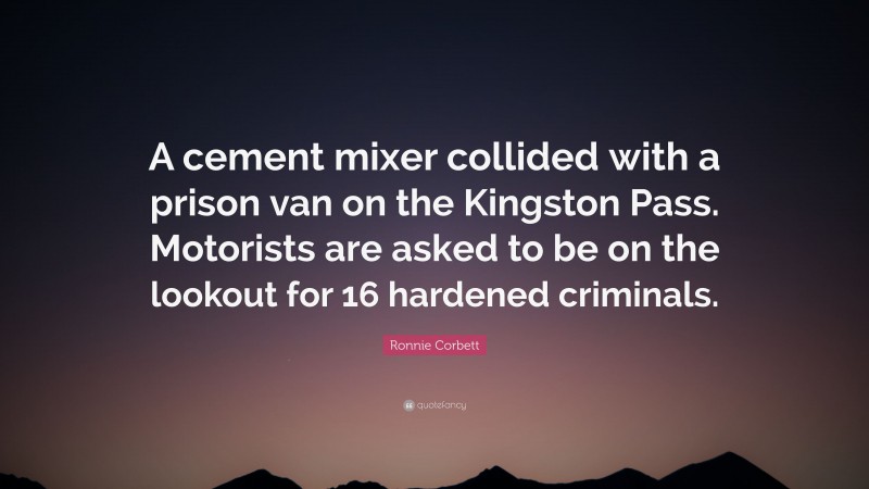 Ronnie Corbett Quote: “A cement mixer collided with a prison van on the Kingston Pass. Motorists are asked to be on the lookout for 16 hardened criminals.”